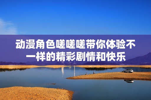 動漫角色嗟嗟嗟帶你體驗(yàn)不一樣的精彩劇情和快樂