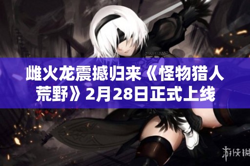 雌火龍震撼歸來《怪物獵人荒野》2月28日正式上線