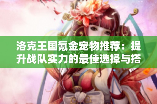 洛克王國氪金寵物推薦：提升戰(zhàn)隊實力的最佳選擇與搭配建議