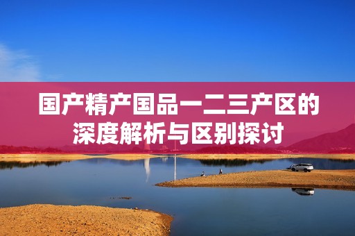 國(guó)產(chǎn)精產(chǎn)國(guó)品一二三產(chǎn)區(qū)的深度解析與區(qū)別探討
