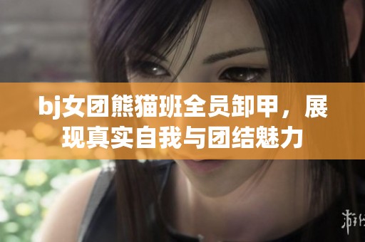 bj女團(tuán)熊貓班全員卸甲，展現(xiàn)真實(shí)自我與團(tuán)結(jié)魅力