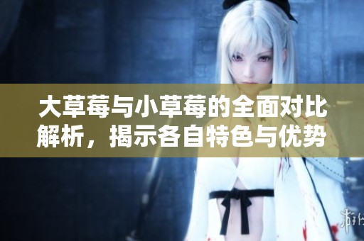 大草莓與小草莓的全面對比解析，揭示各自特色與優(yōu)勢